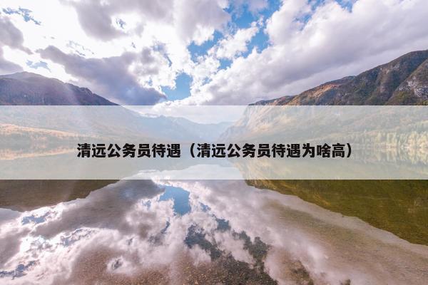 清远公务员待遇（清远公务员待遇为啥高）