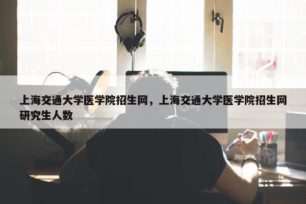 上海交通大学医学院招生网，上海交通大学医学院招生网研究生人数