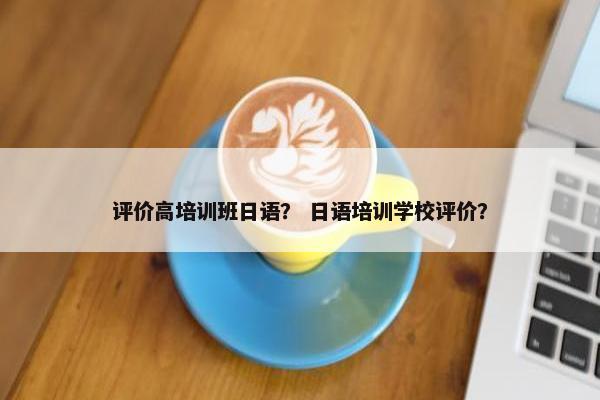 评价高培训班日语？ 日语培训学校评价？