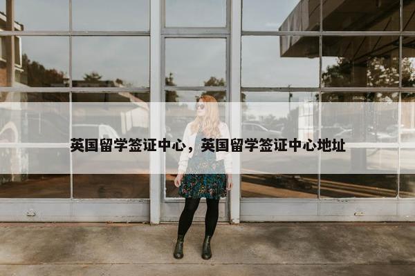 英国留学签证中心，英国留学签证中心地址