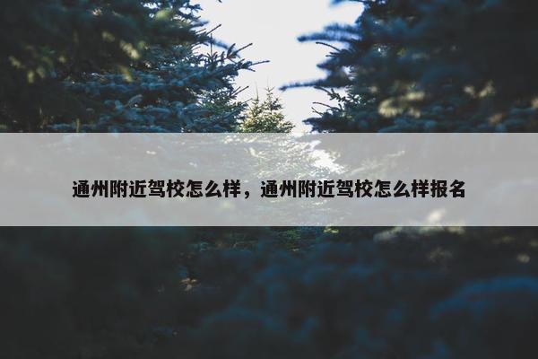 通州附近驾校怎么样，通州附近驾校怎么样报名