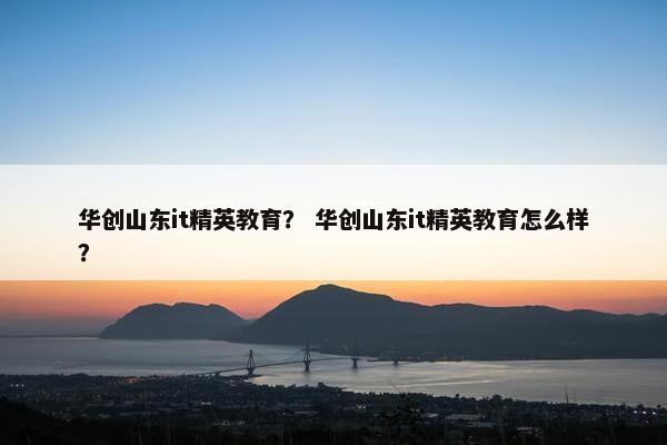 华创山东it精英教育？ 华创山东it精英教育怎么样？