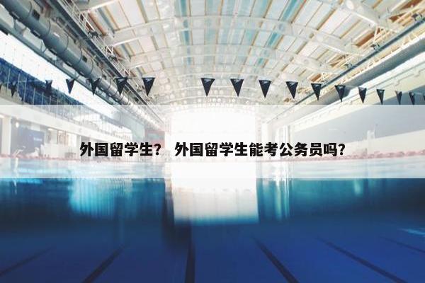 外国留学生？ 外国留学生能考公务员吗？
