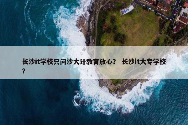 长沙it学校只问沙大计教育放心？ 长沙it大专学校？
