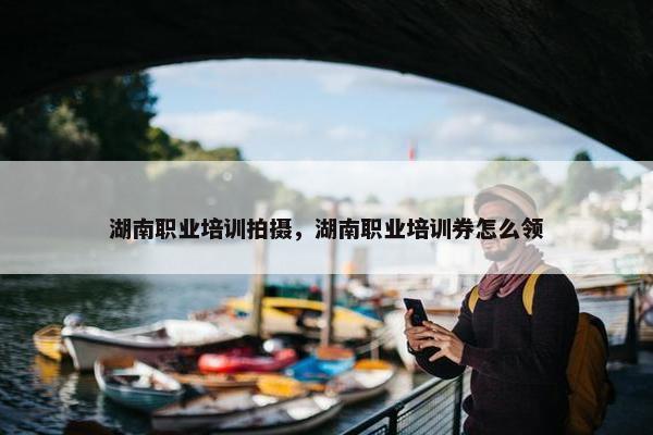 湖南职业培训拍摄，湖南职业培训券怎么领