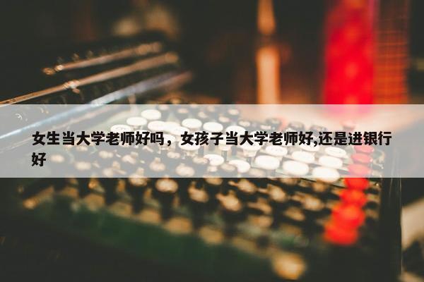 女生当大学老师好吗，女孩子当大学老师好,还是进银行好