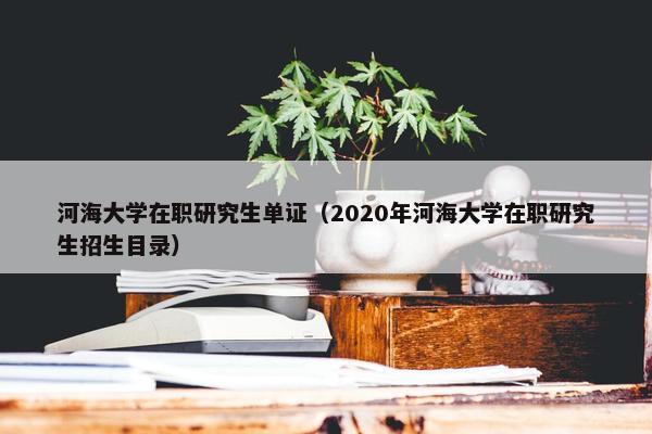河海大学在职研究生单证（2020年河海大学在职研究生招生目录）