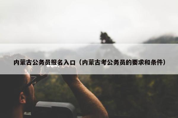 内蒙古公务员报名入口（内蒙古考公务员的要求和条件）