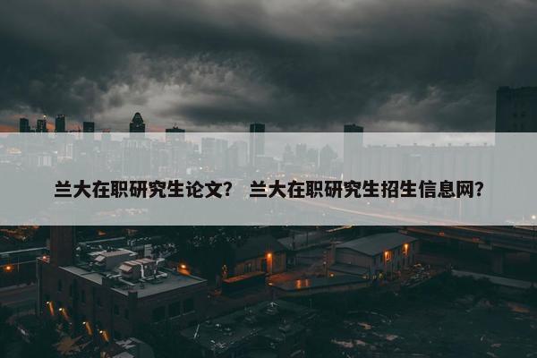 兰大在职研究生论文？ 兰大在职研究生招生信息网？