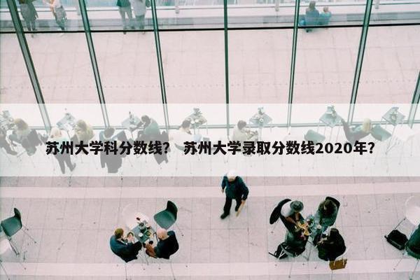 苏州大学科分数线？ 苏州大学录取分数线2020年？