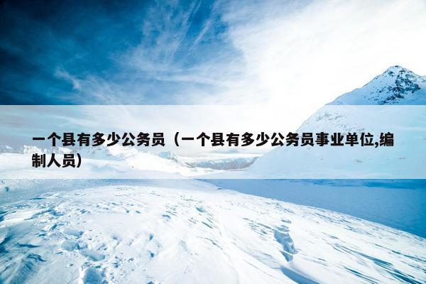 一个县有多少公务员（一个县有多少公务员事业单位,编制人员）