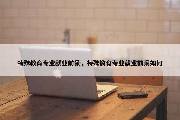 特殊教育专业就业前景，特殊教育专业就业前景如何