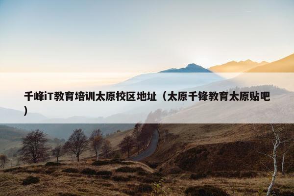 千峰iT教育培训太原校区地址（太原千锋教育太原贴吧）