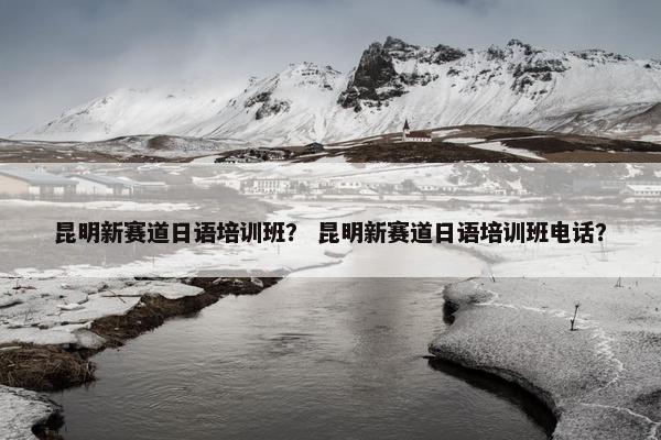 昆明新赛道日语培训班？ 昆明新赛道日语培训班电话？