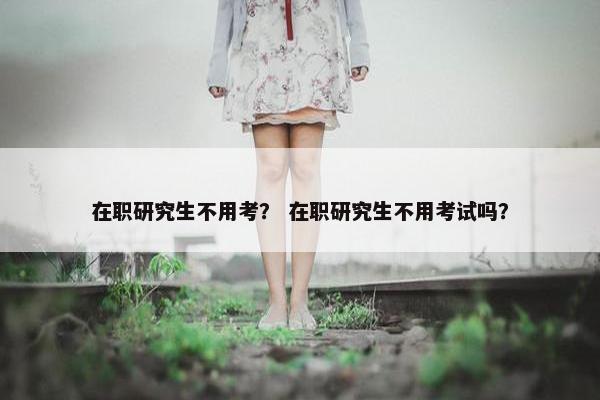 在职研究生不用考？ 在职研究生不用考试吗？