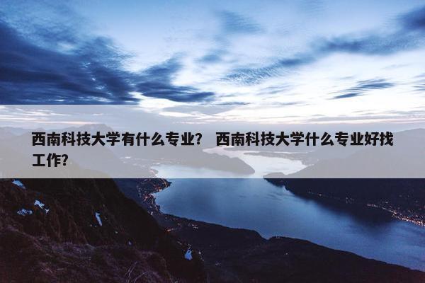 西南科技大学有什么专业？ 西南科技大学什么专业好找工作？