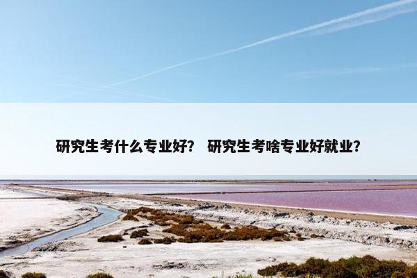 研究生考什么专业好？ 研究生考啥专业好就业？