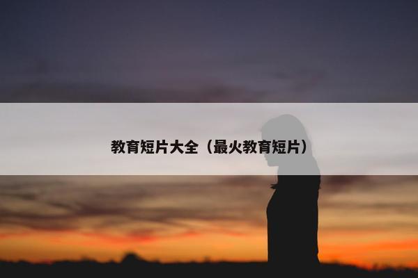 教育短片大全（最火教育短片）