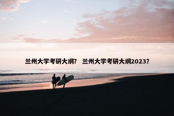 兰州大学考研大纲？ 兰州大学考研大纲2023？