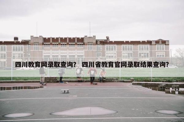 四川教育网录取查询？ 四川省教育官网录取结果查询？