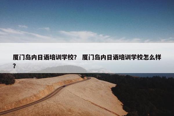 厦门岛内日语培训学校？ 厦门岛内日语培训学校怎么样？