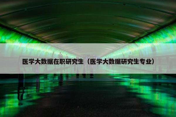 医学大数据在职研究生（医学大数据研究生专业）