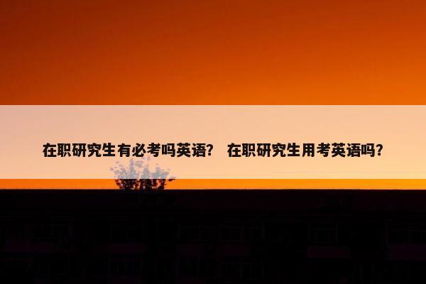 在职研究生有必考吗英语？ 在职研究生用考英语吗？