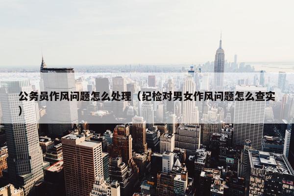公务员作风问题怎么处理（纪检对男女作风问题怎么查实）