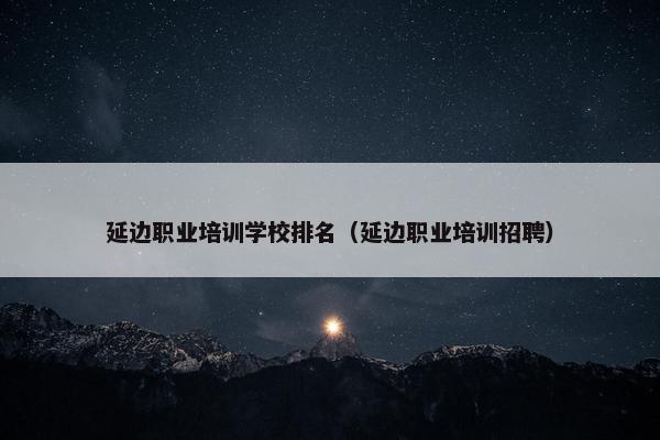 延边职业培训学校排名（延边职业培训招聘）