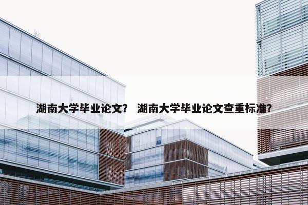 湖南大学毕业论文？ 湖南大学毕业论文查重标准？