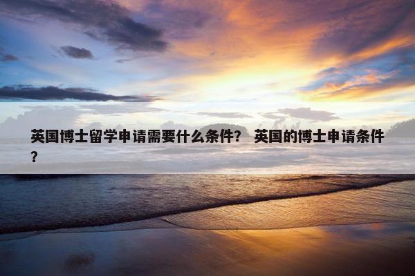 英国博士留学申请需要什么条件？ 英国的博士申请条件？