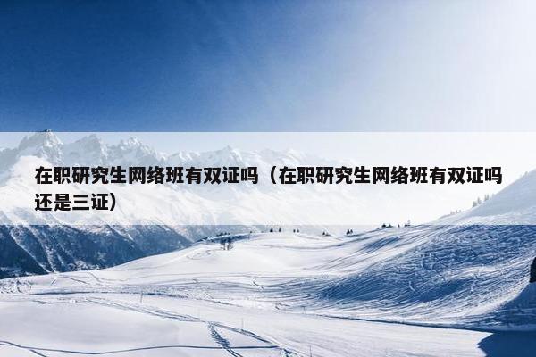 在职研究生网络班有双证吗（在职研究生网络班有双证吗还是三证）