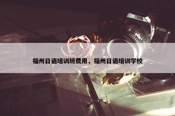 福州日语培训班费用，福州日语培训学校