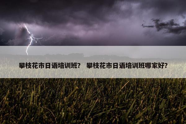攀枝花市日语培训班？ 攀枝花市日语培训班哪家好？