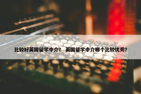 比较好英国留学中介？ 英国留学中介哪个比较优秀？