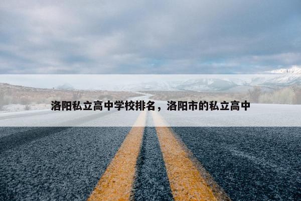 洛阳私立高中学校排名，洛阳市的私立高中