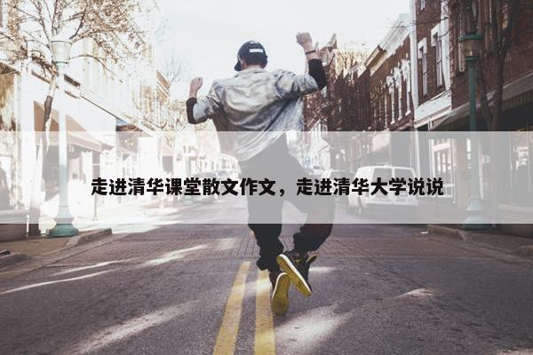 走进清华课堂散文作文，走进清华大学说说
