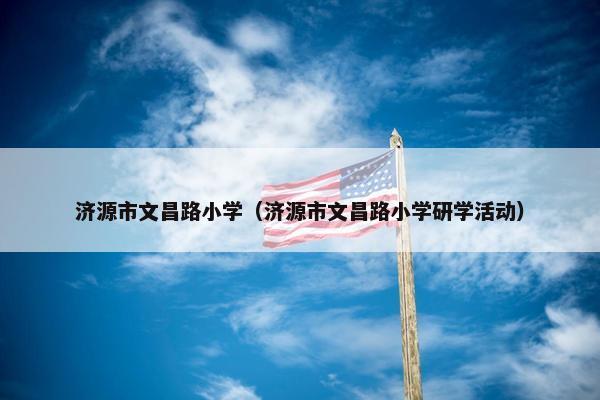 济源市文昌路小学（济源市文昌路小学研学活动）