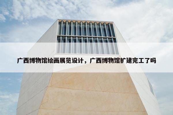 广西博物馆绘画展览设计，广西博物馆扩建完工了吗