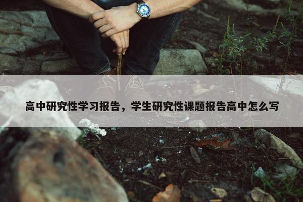 高中研究性学习报告，学生研究性课题报告高中怎么写
