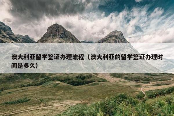 澳大利亚留学签证办理流程（澳大利亚的留学签证办理时间是多久）