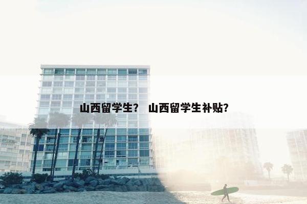 山西留学生？ 山西留学生补贴？