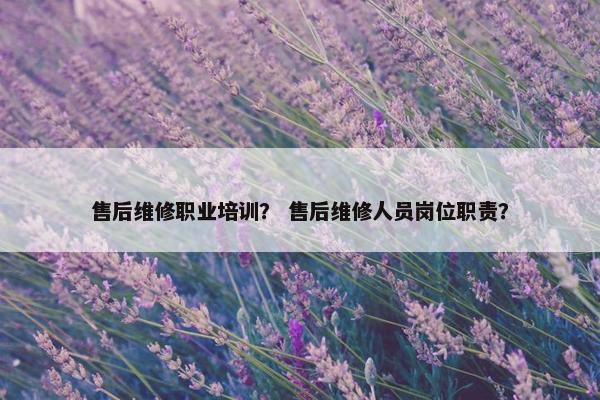 售后维修职业培训？ 售后维修人员岗位职责？