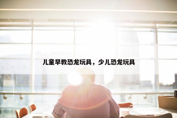 儿童早教恐龙玩具，少儿恐龙玩具