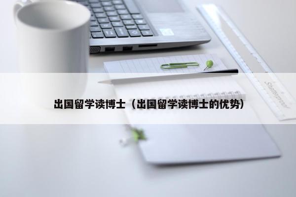 出国留学读博士（出国留学读博士的优势）