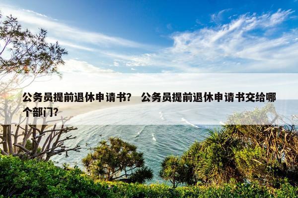 公务员提前退休申请书？ 公务员提前退休申请书交给哪个部门？