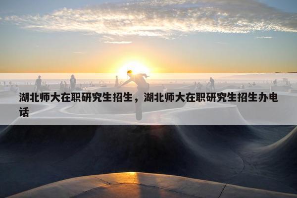 湖北师大在职研究生招生，湖北师大在职研究生招生办电话