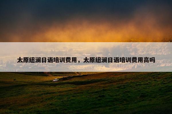 太原纽澜日语培训费用，太原纽澜日语培训费用高吗
