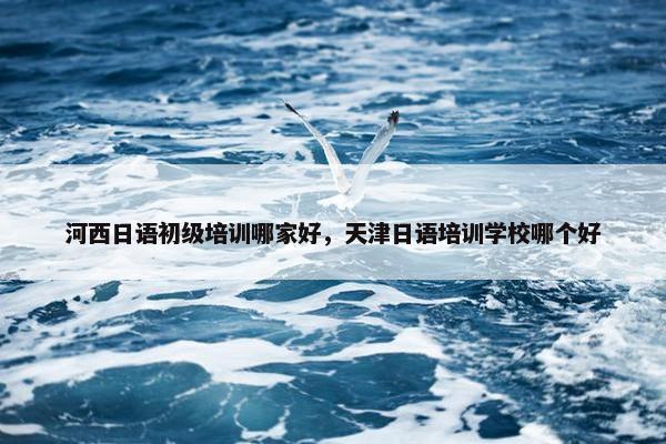 河西日语初级培训哪家好，天津日语培训学校哪个好