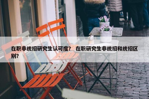 在职非统招研究生认可度？ 在职研究生非统招和统招区别？